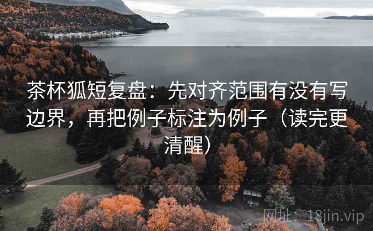 茶杯狐短复盘：先对齐范围有没有写边界，再把例子标注为例子（读完更清醒）