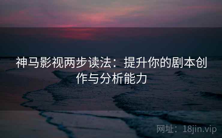 神马影视两步读法：提升你的剧本创作与分析能力