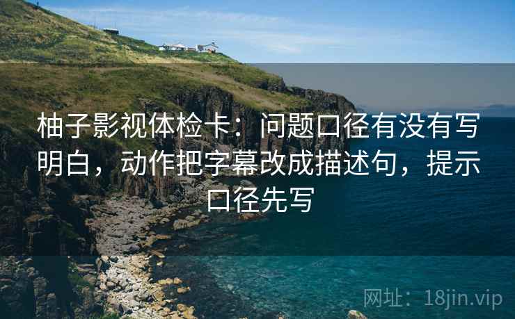 柚子影视体检卡：问题口径有没有写明白，动作把字幕改成描述句，提示口径先写