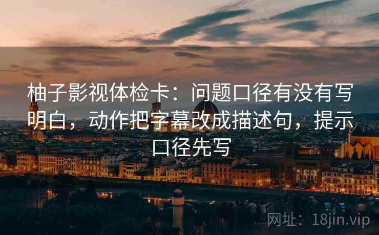 柚子影视体检卡：问题口径有没有写明白，动作把字幕改成描述句，提示口径先写