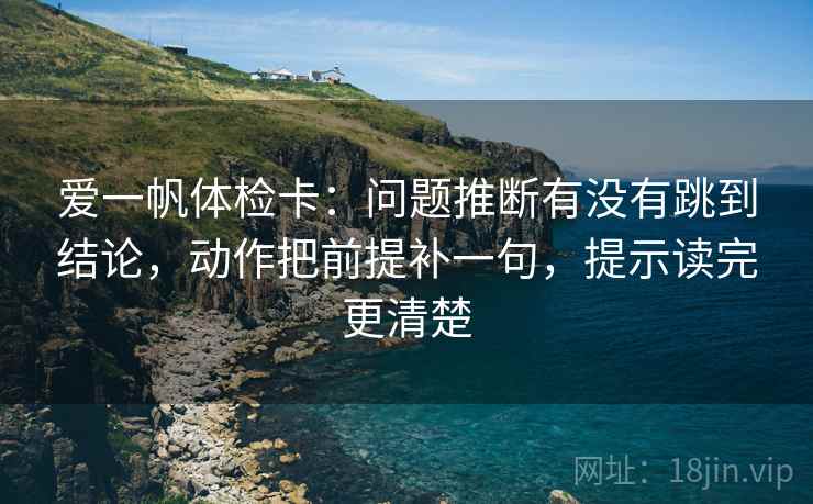 爱一帆体检卡：问题推断有没有跳到结论，动作把前提补一句，提示读完更清楚