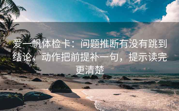 爱一帆体检卡：问题推断有没有跳到结论，动作把前提补一句，提示读完更清楚