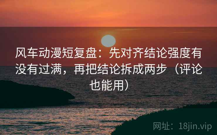 风车动漫短复盘：先对齐结论强度有没有过满，再把结论拆成两步（评论也能用）