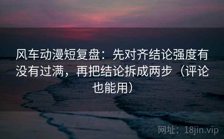 风车动漫短复盘：先对齐结论强度有没有过满，再把结论拆成两步（评论也能用）