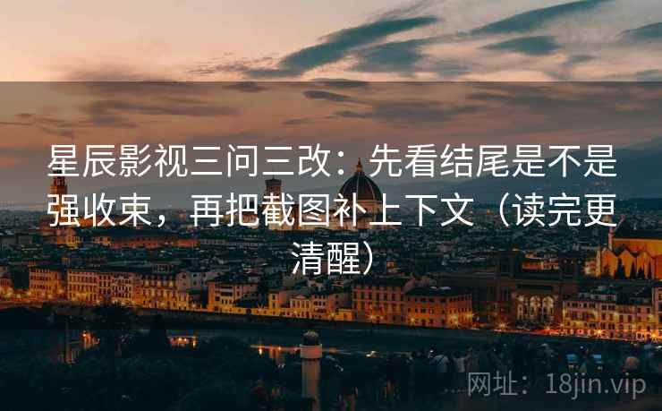 星辰影视三问三改：先看结尾是不是强收束，再把截图补上下文（读完更清醒）