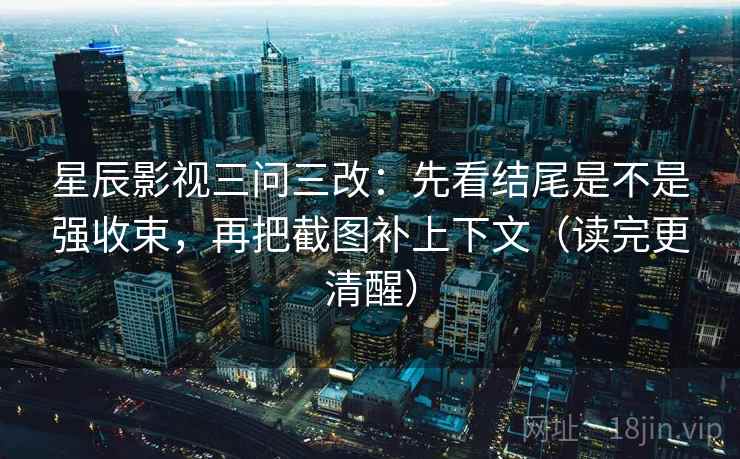 星辰影视三问三改：先看结尾是不是强收束，再把截图补上下文（读完更清醒）