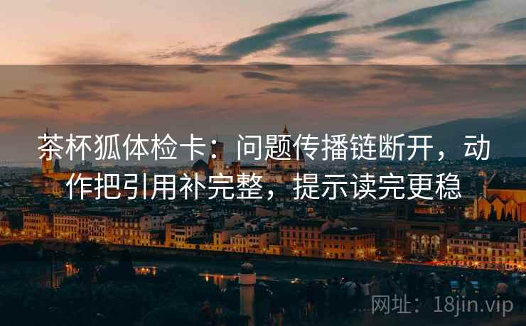茶杯狐体检卡：问题传播链断开，动作把引用补完整，提示读完更稳