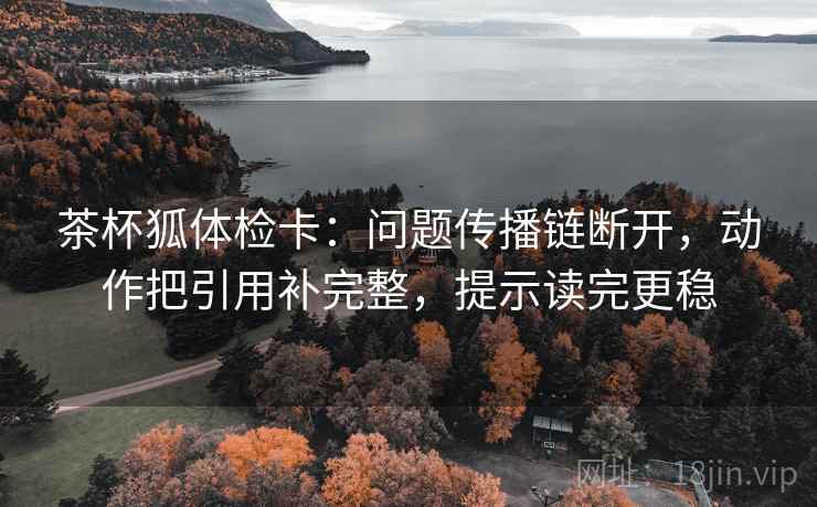 茶杯狐体检卡：问题传播链断开，动作把引用补完整，提示读完更稳