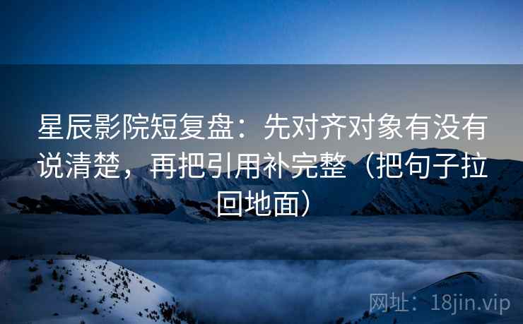 星辰影院短复盘：先对齐对象有没有说清楚，再把引用补完整（把句子拉回地面）
