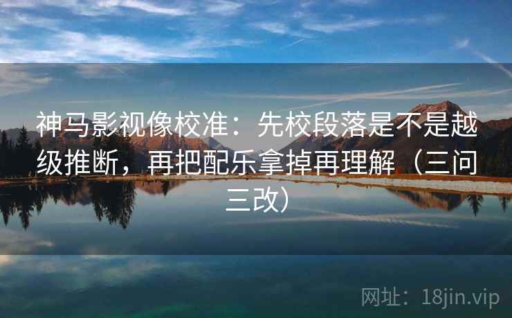 神马影视像校准：先校段落是不是越级推断，再把配乐拿掉再理解（三问三改）
