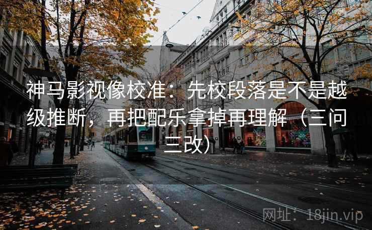 神马影视像校准：先校段落是不是越级推断，再把配乐拿掉再理解（三问三改）