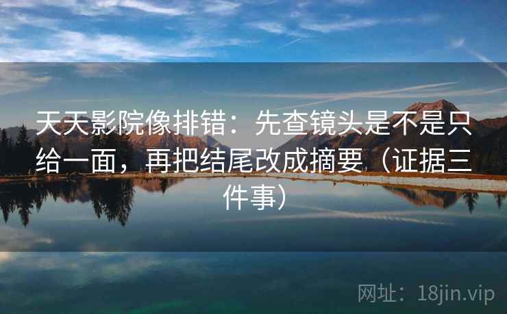 天天影院像排错：先查镜头是不是只给一面，再把结尾改成摘要（证据三件事）