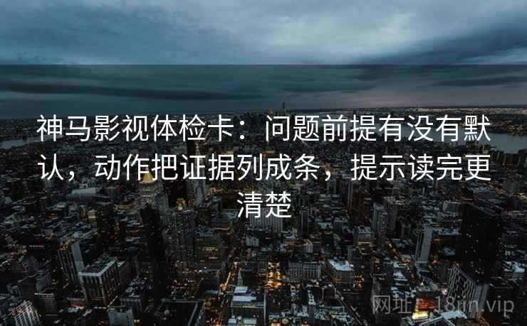 神马影视体检卡：问题前提有没有默认，动作把证据列成条，提示读完更清楚