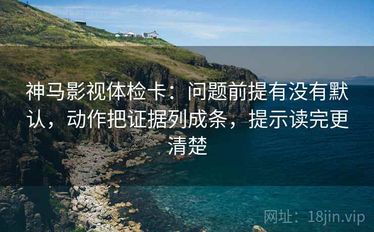 神马影视体检卡：问题前提有没有默认，动作把证据列成条，提示读完更清楚