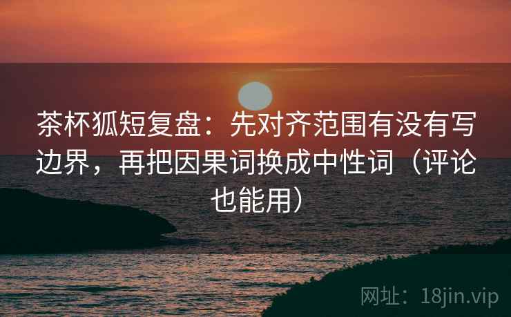 茶杯狐短复盘：先对齐范围有没有写边界，再把因果词换成中性词（评论也能用）
