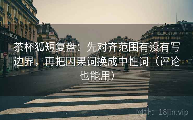 茶杯狐短复盘：先对齐范围有没有写边界，再把因果词换成中性词（评论也能用）