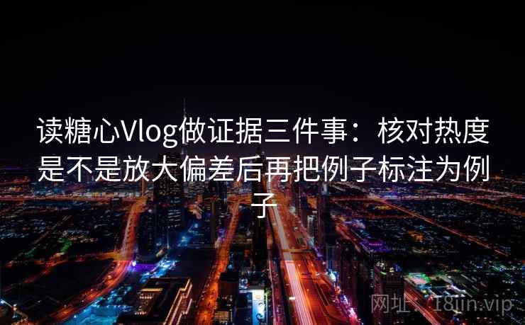 读糖心Vlog做证据三件事：核对热度是不是放大偏差后再把例子标注为例子