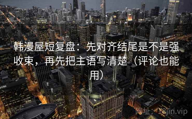 韩漫屋短复盘：先对齐结尾是不是强收束，再先把主语写清楚（评论也能用）