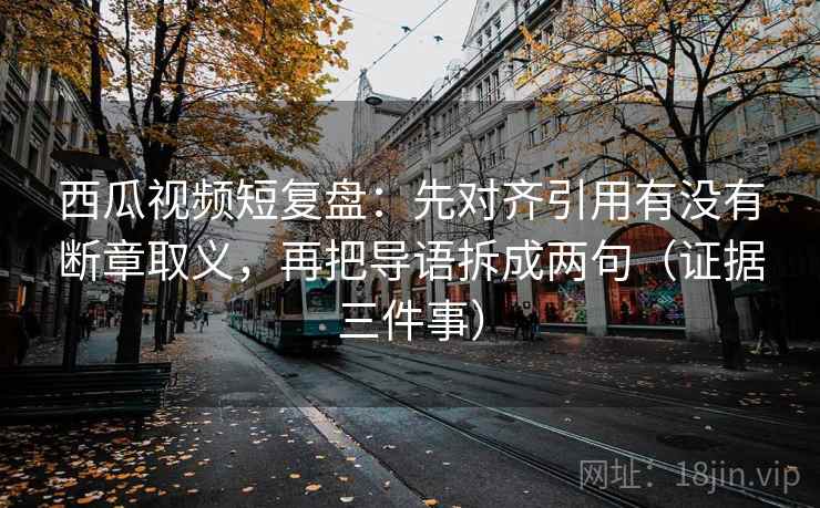 西瓜视频短复盘：先对齐引用有没有断章取义，再把导语拆成两句（证据三件事）