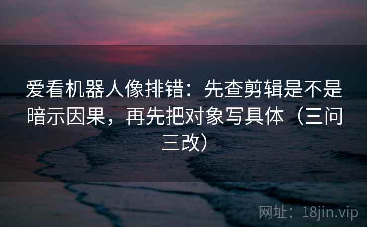 爱看机器人像排错：先查剪辑是不是暗示因果，再先把对象写具体（三问三改）