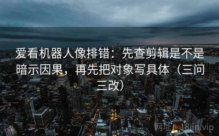 爱看机器人像排错：先查剪辑是不是暗示因果，再先把对象写具体（三问三改）