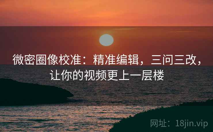 微密圈像校准：精准编辑，三问三改，让你的视频更上一层楼