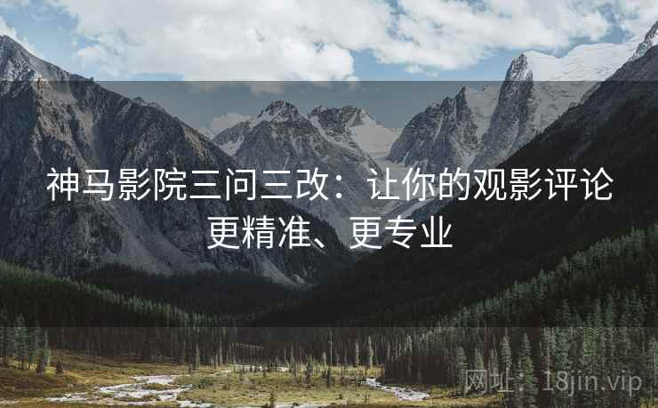神马影院三问三改：让你的观影评论更精准、更专业