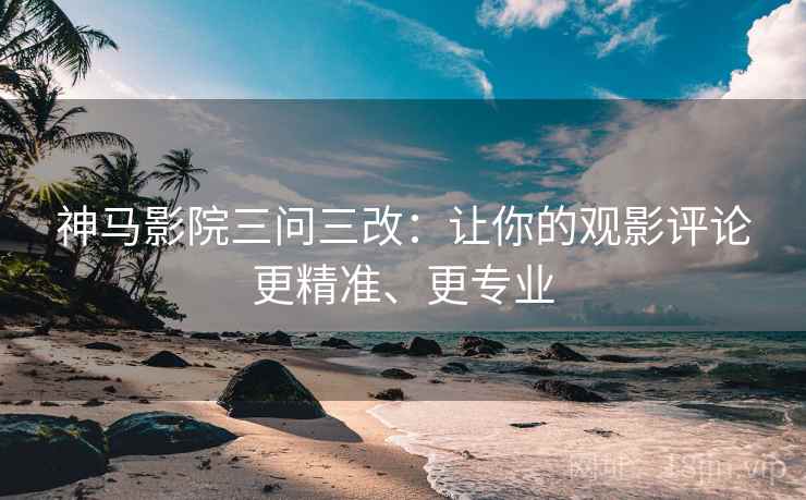 神马影院三问三改：让你的观影评论更精准、更专业