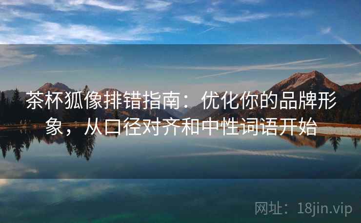 茶杯狐像排错指南：优化你的品牌形象，从口径对齐和中性词语开始