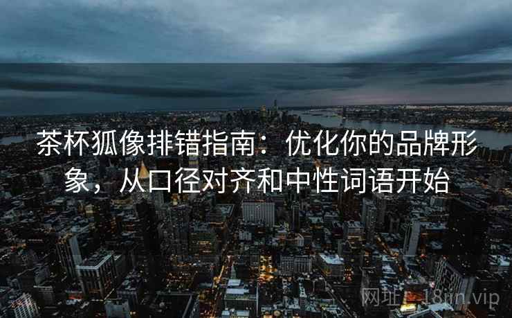 茶杯狐像排错指南：优化你的品牌形象，从口径对齐和中性词语开始